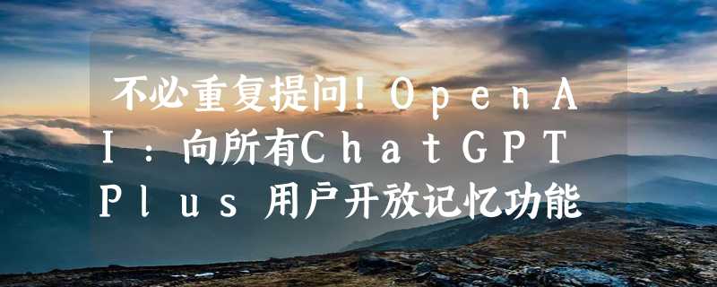 不必重复提问！OpenAI：向所有ChatGPT Plus用户开放记忆功能