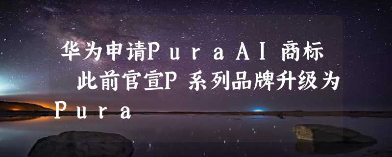 华为申请PuraAI商标 此前官宣P系列品牌升级为Pura