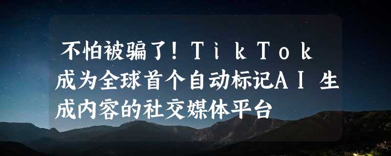 不怕被骗了！TikTok成为全球首个自动标记AI生成内容的社交媒体平台